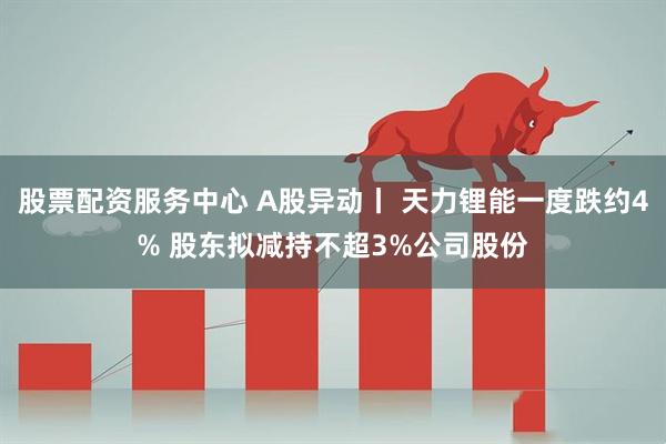 股票配资服务中心 A股异动丨 天力锂能一度跌约4% 股东拟减持不超3%公司股份