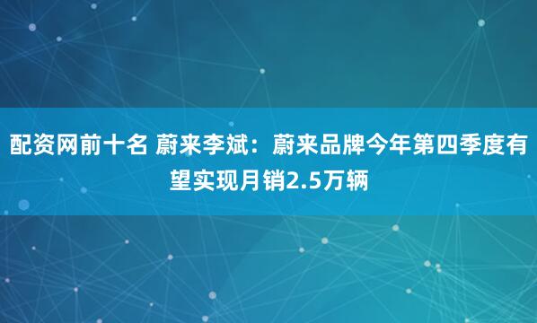 配资网前十名 蔚来李斌：蔚来品牌今年第四季度有望实现月销2.5万辆