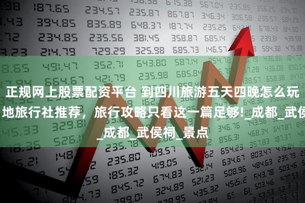 正规网上股票配资平台 到四川旅游五天四晚怎么玩？靠谱当地旅行社推荐，旅行攻略只看这一篇足够!_成都_武侯祠_景点