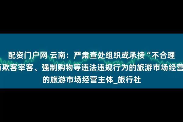 配资门户网 云南：严肃查处组织或承接“不合理低价游”，有欺客宰客、强制购物等违法违规行为的旅游市场经营主体_旅行社