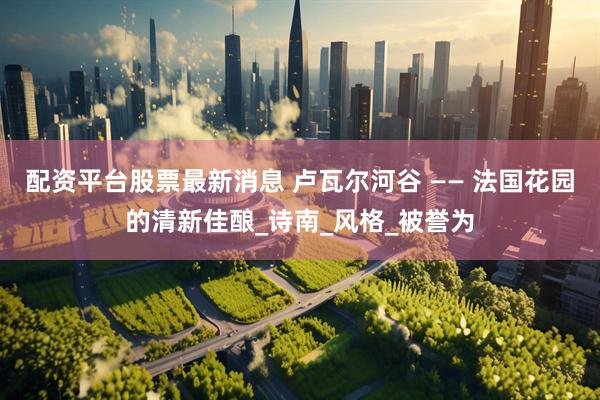 配资平台股票最新消息 卢瓦尔河谷 —— 法国花园的清新佳酿_诗南_风格_被誉为