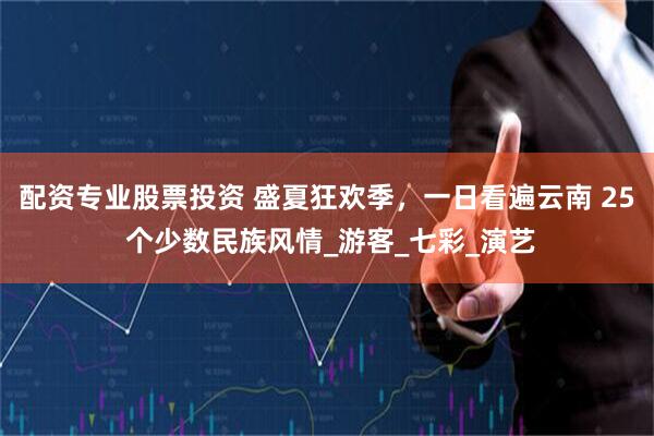 配资专业股票投资 盛夏狂欢季，一日看遍云南 25 个少数民族风情_游客_七彩_演艺