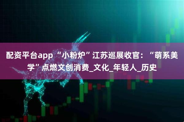 配资平台app “小粉炉”江苏巡展收官：“萌系美学”点燃文创消费_文化_年轻人_历史