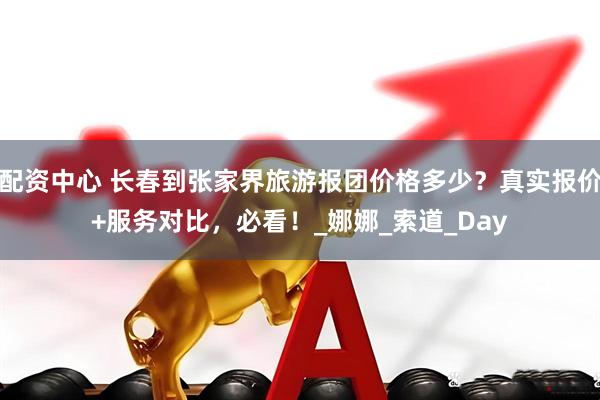 配资中心 长春到张家界旅游报团价格多少？真实报价+服务对比，必看！_娜娜_索道_Day