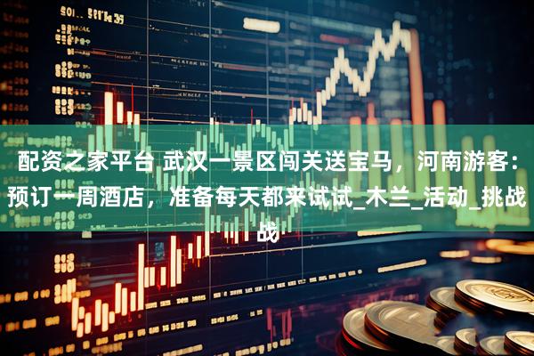配资之家平台 武汉一景区闯关送宝马，河南游客：预订一周酒店，准备每天都来试试_木兰_活动_挑战