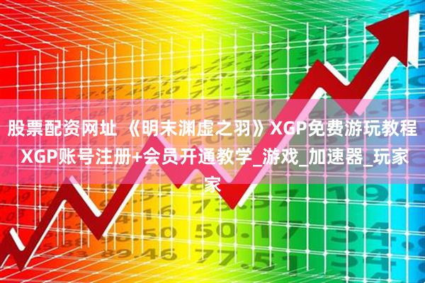 股票配资网址 《明末渊虚之羽》XGP免费游玩教程 XGP账号注册+会员开通教学_游戏_加速器_玩家
