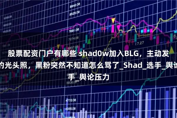 股票配资门户有哪些 shad0w加入BLG，主动发自己的光头照，黑粉突然不知道怎么骂了_Shad_选手_舆论压力