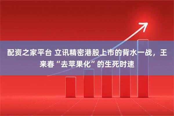 配资之家平台 立讯精密港股上市的背水一战，王来春“去苹果化”的生死时速