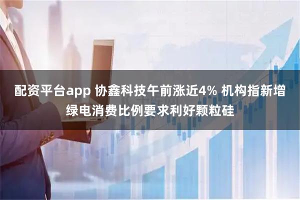 配资平台app 协鑫科技午前涨近4% 机构指新增绿电消费比例要求利好颗粒硅