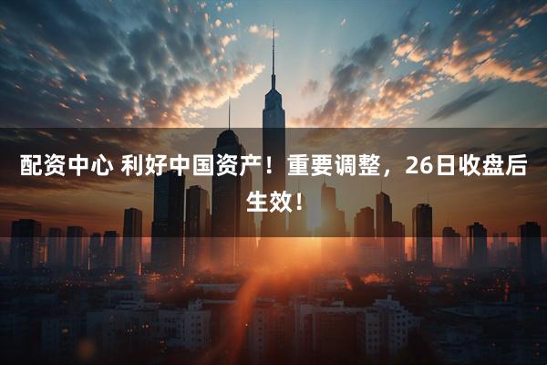 配资中心 利好中国资产！重要调整，26日收盘后生效！