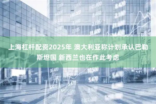 上海杠杆配资2025年 澳大利亚称计划承认巴勒斯坦国 新西兰也在作此考虑