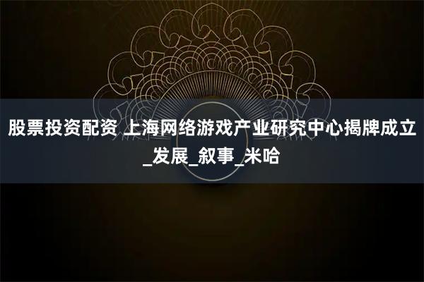 股票投资配资 上海网络游戏产业研究中心揭牌成立_发展_叙事_米哈