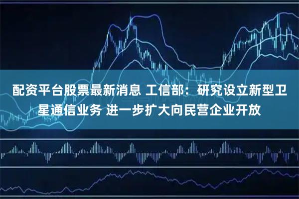 配资平台股票最新消息 工信部：研究设立新型卫星通信业务 进一步扩大向民营企业开放
