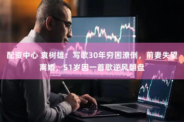 配资中心 袁树雄：写歌30年穷困潦倒，前妻失望离婚，51岁因一首歌逆风翻盘