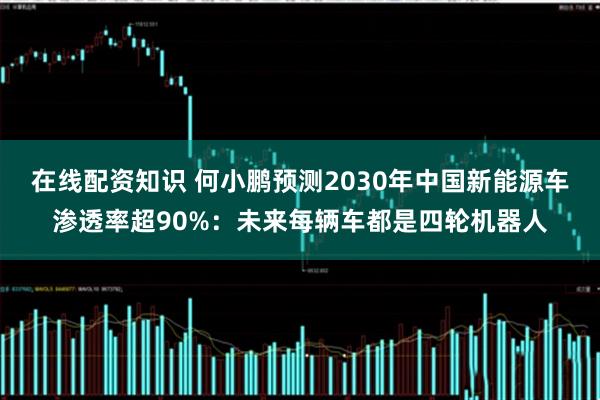 在线配资知识 何小鹏预测2030年中国新能源车渗透率超90%：未来每辆车都是四轮机器人