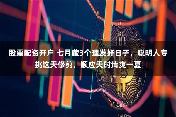 股票配资开户 七月藏3个理发好日子，聪明人专挑这天修剪，顺应天时清爽一夏