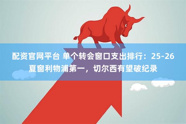 配资官网平台 单个转会窗口支出排行：25-26夏窗利物浦第一，切尔西有望破纪录