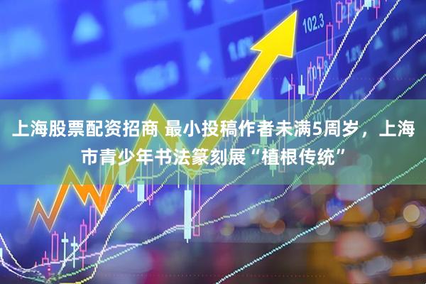 上海股票配资招商 最小投稿作者未满5周岁，上海市青少年书法篆刻展“植根传统”