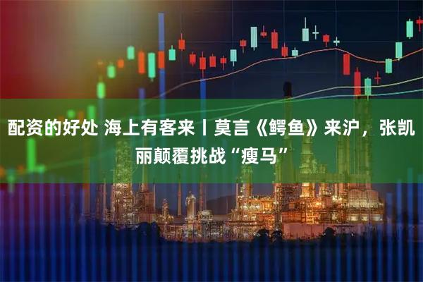 配资的好处 海上有客来丨莫言《鳄鱼》来沪，张凯丽颠覆挑战“瘦马”