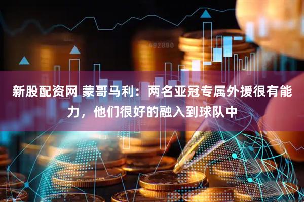 新股配资网 蒙哥马利：两名亚冠专属外援很有能力，他们很好的融入到球队中
